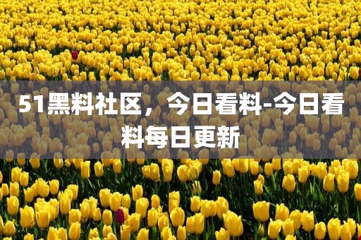 51黑料社区，今日看料-今日看料每日更新