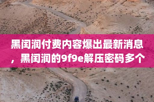 黑闰润付费内容爆出最新消息，黑闰润的9f9e解压密码多个
