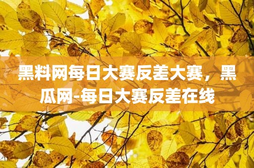 黑料网每日大赛反差大赛，黑瓜网-每日大赛反差在线