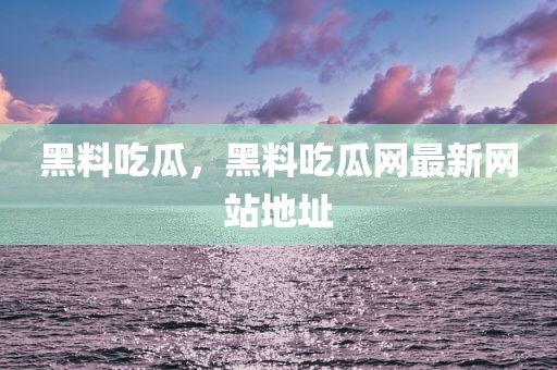 黑料吃瓜，黑料吃瓜网最新网站地址