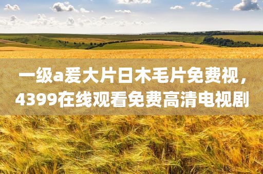 一级a爰大片日木毛片免费视，4399在线观看免费高清电视剧