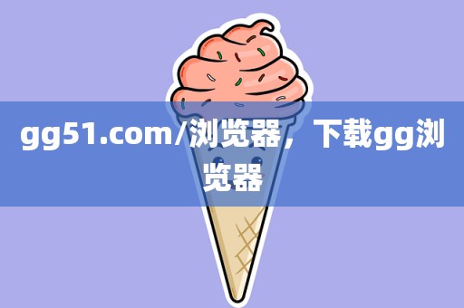 gg51.com/浏览器，下载gg浏览器
