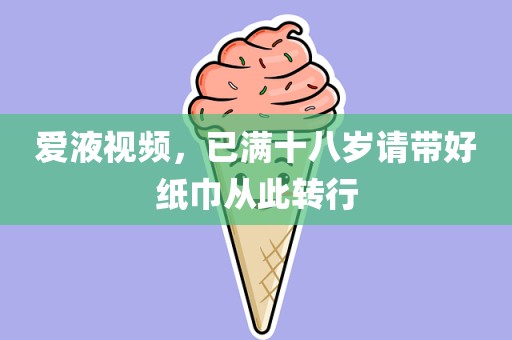 爱液视频，已满十八岁请带好纸巾从此转行