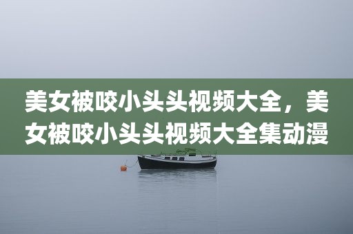 美女被咬小头头视频大全，美女被咬小头头视频大全集动漫
