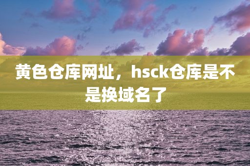 黄色仓库网址，hsck仓库是不是换域名了