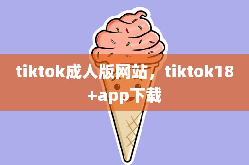 tiktok成人版网站，tiktok18+app下载