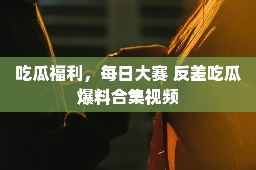 吃瓜福利，每日大赛 反差吃瓜爆料合集视频