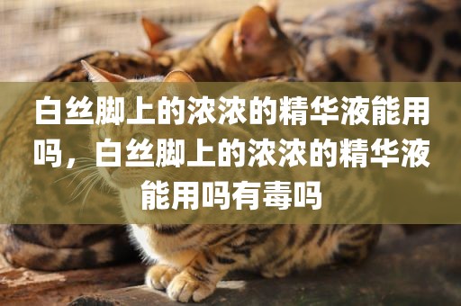 白丝脚上的浓浓的精华液能用吗，白丝脚上的浓浓的精华液能用吗有毒吗