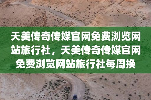 天美传奇传媒官网免费浏览网站旅行社，天美传奇传媒官网免费浏览网站旅行社每周换