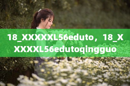 18_XXXXXL56eduto，18_XXXXXL56edutoqingguo