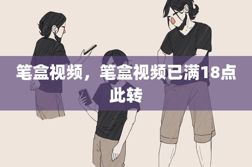 笔盒视频，笔盒视频已满18点此转