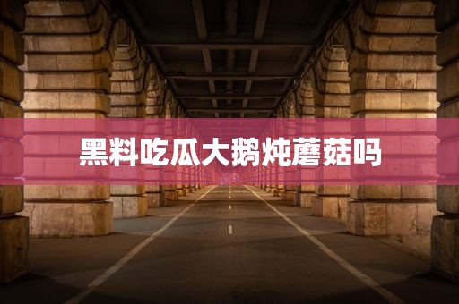 黑料吃瓜大鹅炖蘑菇吗