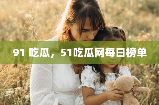 91 吃瓜，51吃瓜网每日榜单
