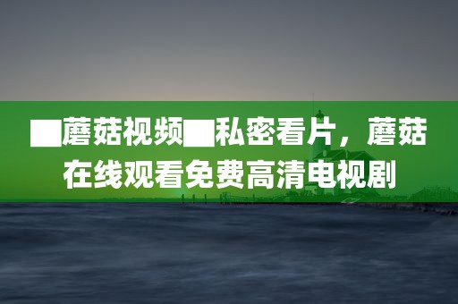 ▇蘑菇视频▇私密看片，蘑菇在线观看免费高清电视剧