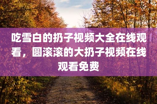 吃雪白的扔子视频大全在线观看，圆滚滚的大扔子视频在线观看免费
