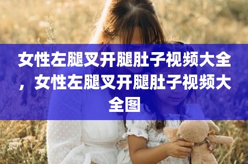 女性左腿叉开腿肚子视频大全，女性左腿叉开腿肚子视频大全图