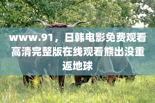 www.91，日韩电影免费观看高清完整版在线观看熊出没重返地球