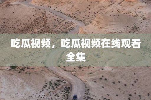 吃瓜视频，吃瓜视频在线观看全集