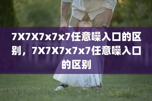 7X7X7x7x7任意噪入口的区别，7X7X7x7x7任意噪入口的区别