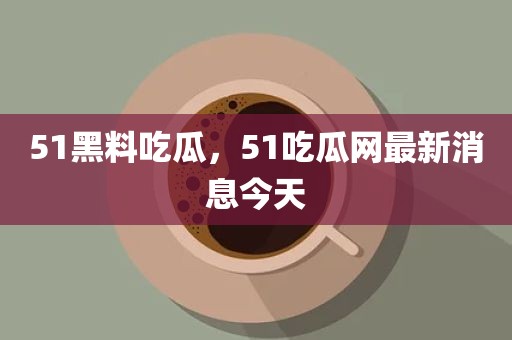51黑料吃瓜，51吃瓜网最新消息今天