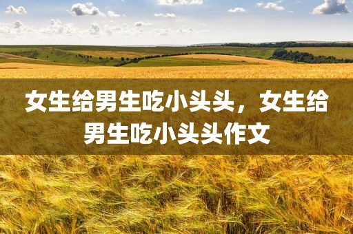女生给男生吃小头头，女生给男生吃小头头作文