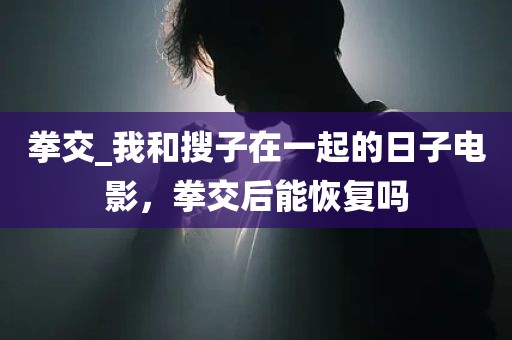 拳交_我和搜子在一起的日子电影，拳交后能恢复吗