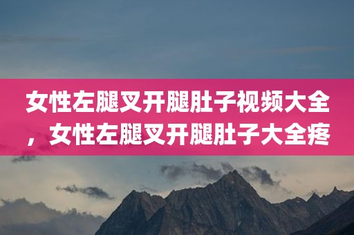 女性左腿叉开腿肚子视频大全，女性左腿叉开腿肚子大全疼