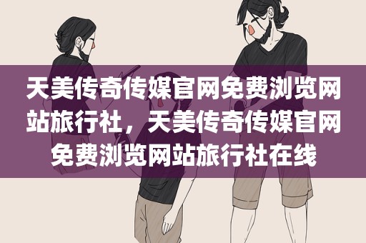 天美传奇传媒官网免费浏览网站旅行社，天美传奇传媒官网免费浏览网站旅行社在线