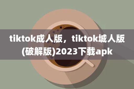 tiktok成人版，tiktok城人版(破解版)2023下载apk