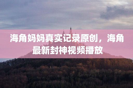 海角妈妈真实记录原创，海角 最新封神视频播放