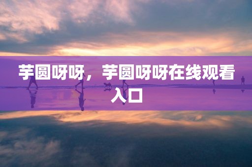 芋圆呀呀，芋圆呀呀在线观看入口