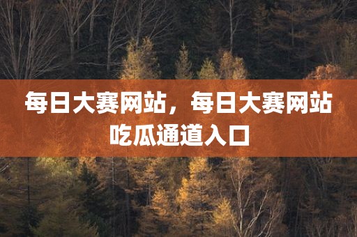 每日大赛网站，每日大赛网站吃瓜通道入口