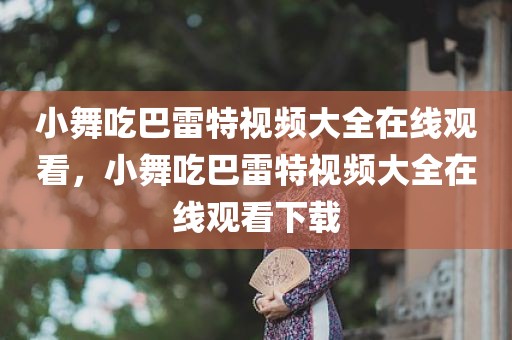 小舞吃巴雷特视频大全在线观看，小舞吃巴雷特视频大全在线观看下载