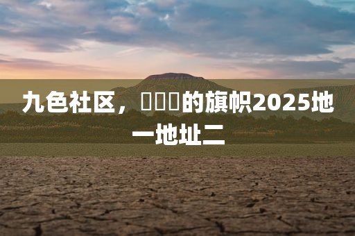 九色社区，逹葢薾的旗帜2025地一地址二