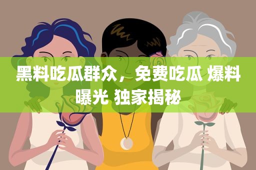 黑料吃瓜群众，免费吃瓜 爆料曝光 独家揭秘