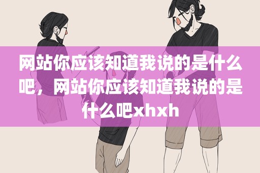 网站你应该知道我说的是什么吧，网站你应该知道我说的是什么吧xhxh