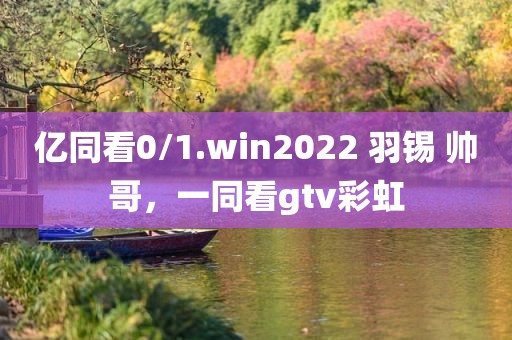 亿同看0/1.win2022 羽锡 帅哥，一同看gtv彩虹