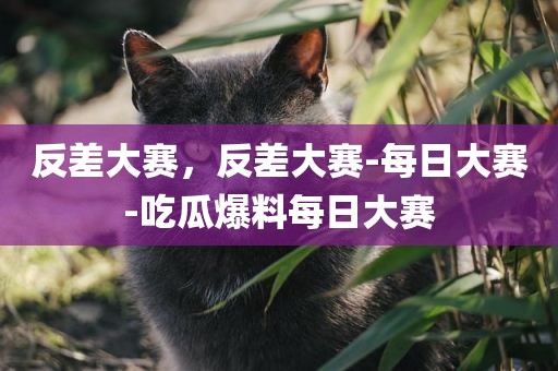反差大赛，反差大赛-每日大赛-吃瓜爆料每日大赛