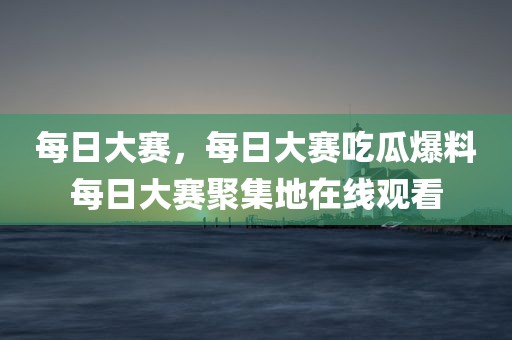 每日大赛，每日大赛吃瓜爆料每日大赛聚集地在线观看