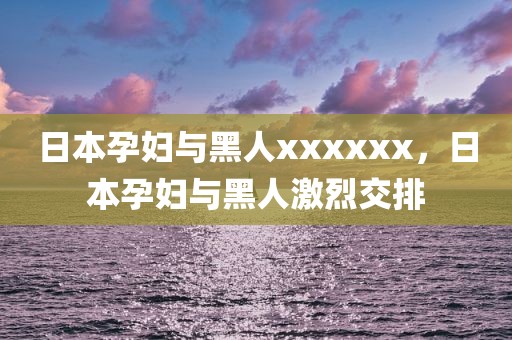 日本孕妇与黑人xxxxxx，日本孕妇与黑人激烈交排