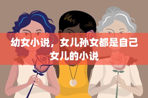 幼女小说，女儿孙女都是自己女儿的小说