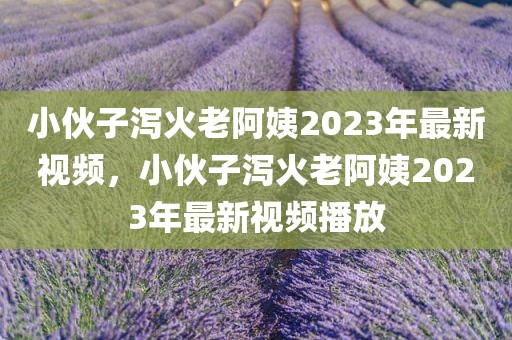 小伙子泻火老阿姨2023年最新视频，小伙子泻火老阿姨2023年最新视频播放