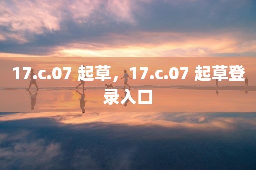 17.c.07 起草，17.c.07 起草登录入口