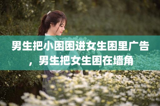 男生把小困困进女生困里广告，男生把女生困在墙角