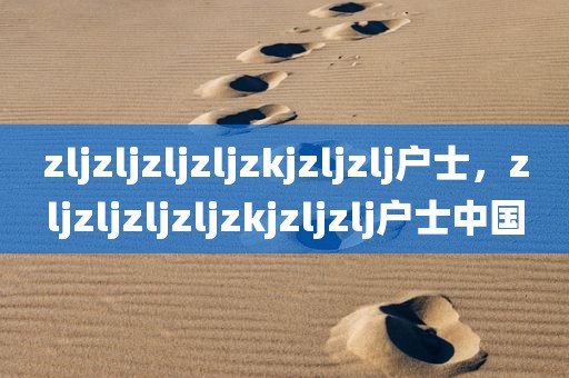 zljzljzljzljzkjzljzlj户士，zljzljzljzljzkjzljzlj户士中国