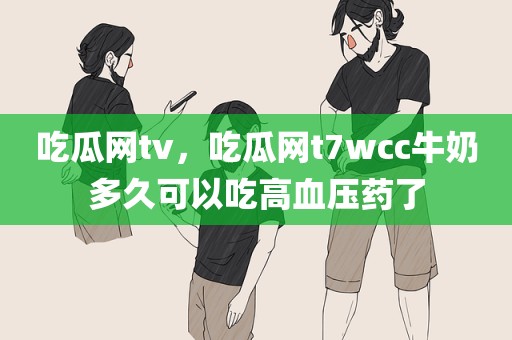 吃瓜网tv，吃瓜网t7wcc牛奶多久可以吃高血压药了