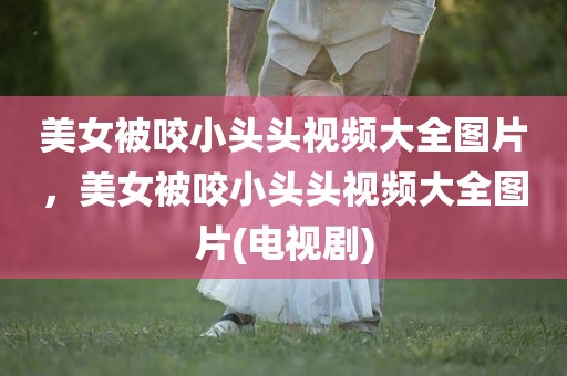 美女被咬小头头视频大全图片，美女被咬小头头视频大全图片(电视剧)