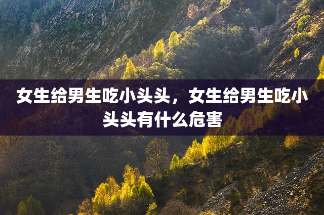 女生给男生吃小头头，女生给男生吃小头头有什么危害