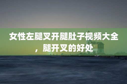 女性左腿叉开腿肚子视频大全，腿开叉的好处