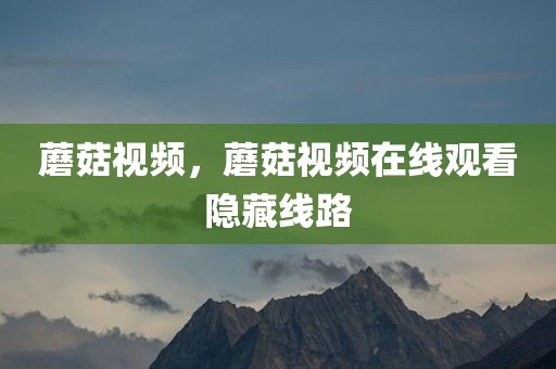 蘑菇视频，蘑菇视频在线观看隐藏线路